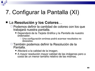 7. Configurar la Pantalla (XI) La  Resolución y los Colores … Podemos definir la cantidad de colores con los que trabajará nuestra pantalla. Dependerá de la  Tarjeta Gráfica  y la  Pantalla  de nuestro ordenador. Una configuración errónea podrá acarrear resultados no deseados. También podemos definir la Resolución de la Pantalla. Afectará a la calidad de la imagen. A mayor resolución mayor calidad de las imágenes pero a costa de un menor tamaño relativo de las mismas. 