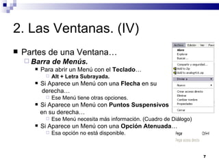 2. Las Ventanas. (IV) Partes de una Ventana… Barra de Menús. Para abrir un Menú con el  Teclado … Alt + Letra Subrayada. Si Aparece un Menú con una  Flecha  en su  derecha… Ese Menú tiene otras opciones. Si Aparece un Menú con  Puntos Suspensivos   en su derecha… Ese Menú necesita más información. (Cuadro de Diálogo) Si Aparece un Menú con una  Opción Atenuada … Esa opción no está disponible. 