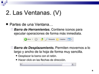 2. Las Ventanas. (V) Partes de una Ventana… Barra de Herramientas.  Contiene iconos para ejecutar operaciones de forma más inmediata. Barra de Desplazamiento.  Permiten movernos a lo largo y ancho de la hoja de forma muy sencilla. Desplazar la barra con el ratón. Hacer click en las flechas de dirección. 