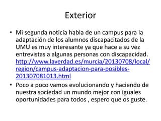Exterior
• Mi segunda noticia habla de un campus para la
adaptación de los alumnos discapacitados de la
UMU es muy interesante ya que hace a su vez
entrevistas a algunas personas con discapacidad.
http://www.laverdad.es/murcia/20130708/local/
region/campus-adaptacion-para-posibles201307081013.html
• Poco a poco vamos evolucionando y haciendo de
nuestra sociedad un mundo mejor con iguales
oportunidades para todos , espero que os guste.

 