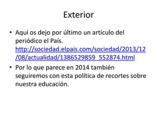 Exterior
• Aquí os dejo por último un artículo del
periódico el País.
http://sociedad.elpais.com/sociedad/2013/12
/08/actualidad/1386529859_552874.html
• Por lo que parece en 2014 también
seguiremos con esta política de recortes sobre
nuestra educación.

 