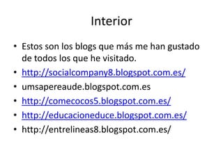 Interior
• Estos son los blogs que más me han gustado
de todos los que he visitado.
• http://socialcompany8.blogspot.com.es/
• umsapereaude.blogspot.com.es
• http://comecocos5.blogspot.com.es/
• http://educacioneduce.blogspot.com.es/
• http://entrelineas8.blogspot.com.es/

 