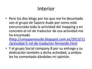 Interior
• Pero los dos blogs por los que me he decantado
son el grupo de Sapere Aude por como está
estructurada toda la actividad del mapping y en
concreto el rol de traductor de esa actividad me
ha encantado
(http://umsapereaude.blogspot.com.es/2013/11
/actividad-5-rol-de-traductor-fernando.html
• Y el grupo Social company 8 por su entrega y su
dedicación también a dicha actividad, a ambos
les he comentado dándoles mi opinión.

 