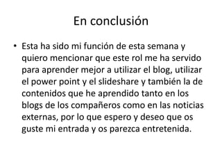 En conclusión
• Esta ha sido mi función de esta semana y
quiero mencionar que este rol me ha servido
para aprender mejor a utilizar el blog, utilizar
el power point y el slideshare y también la de
contenidos que he aprendido tanto en los
blogs de los compañeros como en las noticias
externas, por lo que espero y deseo que os
guste mi entrada y os parezca entretenida.

 