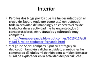 Interior
• Pero los dos blogs por los que me he decantado son el
grupo de Sapere Aude por como está estructurada
toda la actividad del mapping y en concreto el rol de
traductor de esa actividad me ha encantado,los 5
conceptos claros, estructurados y sobretodo muy
completos.
c(http://umsapereaude.blogspot.com.es/2013/11/acti
vidad-5-rol-de-traductor-fernando.html
• Y el grupo Social company 8 por su entrega y su
dedicación también a dicha actividad, a ambos les he
comentado dándoles mi opinión pero también destacar
su rol de explorador en la actividad del pechakucha.

 