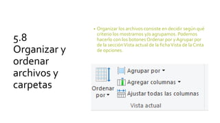 5.8
Organizar y
ordenar
archivos y
carpetas
• Organizar los archivos consiste en decidir según qué
criterio los mostramos y/o agrupamos. Podemos
hacerlo con los botones Ordenar por y Agrupar por
de la secciónVista actual de la fichaVista de la Cinta
de opciones.
 