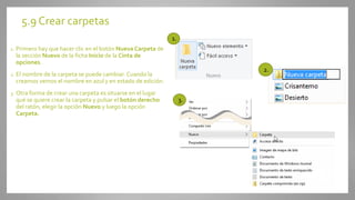 5.9 Crear carpetas
1. Primero hay que hacer clic en el botón Nueva Carpeta de
la sección Nuevo de la ficha Inicio de la Cinta de
opciones.
2. El nombre de la carpeta se puede cambiar. Cuando la
creamos vemos el nombre en azul y en estado de edición.
3. Otra forma de crear una carpeta es situarse en el lugar
que se quiere crear la carpeta y pulsar el botón derecho
del ratón, elegir la opción Nuevo y luego la opción
Carpeta.
1.
2.
3.
 