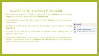 5.10 Eliminar archivos y carpetas
• Seleccionar el archivo o carpeta y pulsar el botón Eliminar de la sección
Organizar, de la ficha Inicio de la Cinta de opciones.
• Pulsar el botón derecho del ratón y elegir la opción Eliminar. Primero deberemos
seleccionarlos .
• Otra forma de eliminar es seleccionar los documentos a eliminar y pulsar la tecla
Supr (Del).
• El botón de la cinta de opciones tiene un pequeño menú desplegable con
opciones adicionales.
• Ahí podemos seleccionar que el archivo o carpeta se elimine permanentemente,
es decir, que no vaya a dar a la Papelera de reciclaje desde la cual podemos
restaurar las carpetas y archivos borrados.
 