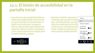 12.1. El botón de accesibilidad en la
pantalla inicial
• Las opciones de accesibilidad básicas
están disponibles desde el momento
en que encendemos el ordenador, el
botón se encuentra en la esquina
inferior derecha de la pantalla donde
debemos indicar nuestra contraseña,
junto a iconos de idioma, estado de la
conexión de red y apagar.
• Al pulsar el botón, aparece un menú
al tiempo que se activa el Narrador
que va explicando en voz alta para
qué sirve cada opción de dicho menú
conforme lo va resaltando después se
harán visibles las opciones ya
mencionadas anteriormente.
 
