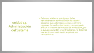 unidad 14.
Administración
del Sistema
• Debemos adelantar que algunas de las
herramientas de administración del sistema
operativo que podemos encontrar en el menú
requieren de un alto nivel técnico y su uso puede
afectar al conjunto deWindows de modo grave, por
lo que, aunque están a nuestro alcance, no debemos
usarlas sin un conocimiento amplio de sus
características
 