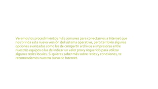15. Redes
Veremos los procedimientos más comunes para conectarnos a Internet que
nos brinda esta nueva versión del sistema operativo, pero también algunas
opciones avanzadas como las de compartir archivos e impresoras entre
nuestros equipos o las de indicar un valor proxy requerido para utilizar
algunas redes locales. Si quieres saber más sobre redes y conexiones, te
recomendamos nuestro curso de Internet.
 