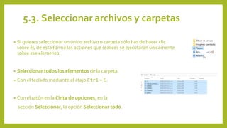5.3. Seleccionar archivos y carpetas
• Si quieres seleccionar un único archivo o carpeta sólo has de hacer clic
sobre él, de esta forma las acciones que realices se ejecutarán únicamente
sobre ese elemento.
• Seleccionar todos los elementos de la carpeta.
• Con el teclado mediante el atajo Ctrl + E.
• Con el ratón en la Cinta de opciones, en la
sección Seleccionar, la opción Seleccionar todo.
 