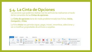 5.4. La Cinta de Opciones
Las acciones que podemos realizar con los archivos las realizamos a través
de los comandos de las Cintas de opciones.
La Cinta de opciones tiene de modo predeterminado tres fichas: Inicio,
Compartir y Vista.
La ficha Inicio nos permite copiar, pegar, mover, renombrar, seleccionar y
ver o modificar propiedades de archivos o carpetas.
 