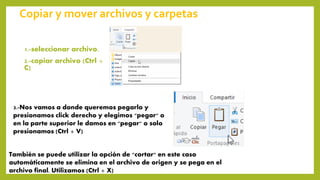Copiar y mover archivos y carpetas
1.-seleccionar archivo.
2.-copiar archivo (Ctrl +
C)
3.-Nos vamos a donde queremos pegarlo y
presionamos click derecho y elegimos "pegar" o
en la parte superior le damos en "pegar" o solo
presionamos (Ctrl + V)
También se puede utilizar la opción de "cortar" en este caso
automáticamente se elimina en el archivo de origen y se pega en el
archivo final. Utilizamos (Ctrl + X)
 