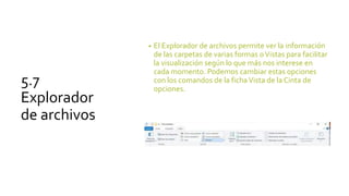 5.7
Explorador
de archivos
• El Explorador de archivos permite ver la información
de las carpetas de varias formas oVistas para facilitar
la visualización según lo que más nos interese en
cada momento. Podemos cambiar estas opciones
con los comandos de la fichaVista de la Cinta de
opciones.
 