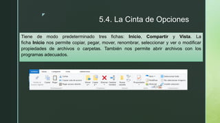 z
5.4. La Cinta de Opciones
Tiene de modo predeterminado tres fichas: Inicio, Compartir y Vista. La
ficha Inicio nos permite copiar, pegar, mover, renombrar, seleccionar y ver o modificar
propiedades de archivos o carpetas. También nos permite abrir archivos con los
programas adecuados.
 