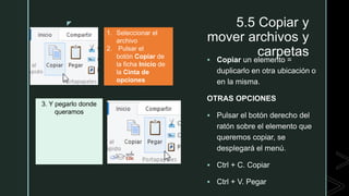 z 5.5 Copiar y
mover archivos y
carpetas Copiar un elemento =
duplicarlo en otra ubicación o
en la misma.
OTRAS OPCIONES
 Pulsar el botón derecho del
ratón sobre el elemento que
queremos copiar, se
desplegará el menú.
 Ctrl + C. Copiar
 Ctrl + V. Pegar
1. Seleccionar el
archivo
2. Pulsar el
botón Copiar de
la ficha Inicio de
la Cinta de
opciones
3. Y pegarlo donde
queramos
 