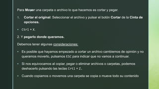 zPara Mover una carpeta o archivo lo que hacemos es cortar y pegar.
1. Cortar el original: Seleccionar el archivo y pulsar el botón Cortar de la Cinta de
opciones.
 Ctrl + X.
2. Y pegarlo donde queramos.
Debemos tener algunas consideraciones:
 Es posible que hayamos empezado a cortar un archivo cambiemos de opinión y no
queramos moverlo, pulsamos ESC para indicar que no vamos a continuar.
 Si nos equivocamos al copiar, pegar o eliminar archivos o carpetas, podemos
deshacerlo pulsando las teclas Crtl + Z.
 Cuando copiamos o movemos una carpeta se copia o mueve todo su contenido
 
