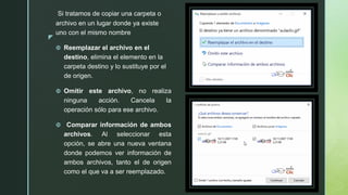 z
Si tratamos de copiar una carpeta o
archivo en un lugar donde ya existe
uno con el mismo nombre
 Reemplazar el archivo en el
destino, elimina el elemento en la
carpeta destino y lo sustituye por el
de origen.
 Omitir este archivo, no realiza
ninguna acción. Cancela la
operación sólo para ese archivo.
 Comparar información de ambos
archivos. Al seleccionar esta
opción, se abre una nueva ventana
donde podemos ver información de
ambos archivos, tanto el de origen
como el que va a ser reemplazado.
 