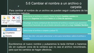 z
5.6 Cambiar el nombre a un archivo o
carpeta
Seleccionar el archivo o carpeta. Pulsar el botón Cambiar nombre de
la sección Organizar de la ficha Inicio de la Cinta de opciones.
Desplegar el menú contextual del elemento (el archivo o carpeta que queremos
renombrar) haciendo clic con el botón derecho sobre él y elegir Cambiar Nombre.
Seleccionar el archivo o carpeta y pulsar F2.
Hacer dos clics: uno para seleccionar y otro para renombrar, sobre el archivo o
carpeta.
Para cambiar el nombre de un archivo se pueden seguir cualquiera de los
siguientes métodos:
Escribiremos el nuevo nombre y pulsaremos la tecla ENTRAR o haremos
clic en cualquier zona de la ventana que no sea el archivo renombrado,
para que los cambios se hagan afectivos.
 