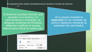 z
Es necesario tener ciertas consideraciones al cambiar el nombre de archivos:
Si tenemos accesos directos que
apuntan a un archivo y lo
renombramos o movemos, en
antiguas versiones de Windows
debemos modificar el acceso
directo para indicar la nueva ruta.
Si tu equipo muestra la
extensión en los nombres de
archivo debemos mantener la
extensión tal cual estaba.
 