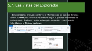 z
5.7. Las vistas del Explorador
• El Explorador de archivos permite ver la información de las carpetas de varias
formas o Vistas para facilitar la visualización según lo que más nos interese en
cada momento. Podemos cambiar estas opciones con los comandos de la
ficha Vista de la Cinta de opciones.
 