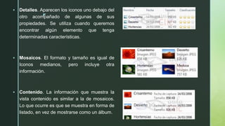 z
 Detalles. Aparecen los iconos uno debajo del
otro acompañado de algunas de sus
propiedades. Se utiliza cuando queremos
encontrar algún elemento que tenga
determinadas características.
 Mosaicos. El formato y tamaño es igual de
Iconos medianos, pero incluye otra
información.
 Contenido. La información que muestra la
vista contenido es similar a la de mosaicos.
Lo que ocurre es que se muestra en forma de
listado, en vez de mostrarse como un álbum.
 