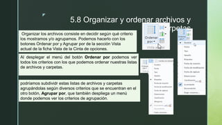 z
5.8 Organizar y ordenar archivos y
carpetas
Organizar los archivos consiste en decidir según qué criterio
los mostramos y/o agrupamos. Podemos hacerlo con los
botones Ordenar por y Agrupar por de la sección Vista
actual de la ficha Vista de la Cinta de opciones.
Al desplegar el menú del botón Ordenar por podemos ver
todos los criterios con los que podemos ordenar nuestras listas
de archivos y carpetas.
podríamos subdividr estas listas de archivos y carpetas
agrupándolas según diversos criterios que se encuentran en el
otro botón, Agrupar por, que también despliega un menú
donde podemos ver los criterios de agrupación.
 