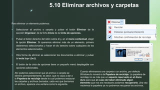 z
5.10 Eliminar archivos y carpetas
Para eliminar un elemento podemos:
 Seleccionar el archivo o carpeta y pulsar el botón Eliminar de la
sección Organizar, de la ficha Inicio de la Cinta de opciones.
 Pulsar el botón derecho del ratón sobre él y, en el menú contextual, elegir
la opción Eliminar. Si queremos eliminar más de un elemento, primero
deberemos seleccionarlos y hacer el clic derecho sobre cualquiera de los
elementos seleccionados.
 Otra forma de eliminar es seleccionar los documentos a eliminar y pulsar
la tecla Supr (Del).
 El botón de la cinta de opciones tiene un pequeño menú desplegable con
opciones adicionales.
Ahí podemos seleccionar que el archivo o carpeta se
elimine permanentemente, es decir, que no vaya a dar a
la Papelera de reciclaje desde la cual podemos restaurar
las carpetas y archivos borrados. cada vez que borramos
un archivo, aparece una ventana como la siguiente.
Cuando eliminamos una carpeta o un archivo, por defecto
Windows lo moverá a la Papelera de reciclaje. La papelera de
reciclaje no es más que un espacio reservado en el disco
duro para que en caso de haber eliminado algún
elemento que nos era necesario podamos recuperarlo. Una vez
vaciemos la papelera ya no podremos recuperar los archivos.
 