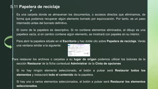 z
 Es una carpeta donde se almacenan los documentos, o accesos directos que eliminamos, de
forma que podamos recuperar algún elemento borrado por equivocación. Por tanto, es un paso
intermedio antes del borrado definitivo.
 El icono de la papelera es descriptivo. Si no contiene elementos eliminados, el dibujo es una
papelera vacía, si en cambio contiene algún elemento, se mostrará con papeles en su interior.
 Para abrir la papelera sitúate en el Escritorio y haz doble clic sobre Papelera de reciclaje. Verás
una ventana similar a la siguiente:
Para restaurar los archivos o carpetas a su lugar de origen podemos utilizar los botones de la
sección Restaurar de la ficha contextual Administrar de la Cinta de opciones
• Si no hay ningún elemento seleccionado, el botón a pulsar será Restaurar todos los
elementos y restaurará todo el contenido de la papelera.
• Si hay uno o varios elementos seleccionados, el botón a pulsar será Restaurar los elementos
seleccionados.
5.11 Papelera de reciclaje
 