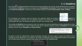 z
5.12 OneDrive
 es un servicio de almacenamiento de archivos en la nube asociada al uso de una cuenta de Microsoft. En la versión
10 de Windows, OneDrive es ahora una carpeta más del Explorador de archivos. Podemos encontrarla fácilmente
en el Panel de navegación, contiene de modo predeterminado las carpetas Documentos, Fotos y Público.
 Si no tenemos una conexión activa de Internet, aún podemos utilizar los archivos de la carpeta OneDrive de
nuestro ordenador. La próxima vez que tengamos conexión, los archivos y carpetas que hayamos modificado se
sincronizarán de nuevo, los archivos se copian a la nube, no se mueven a ella.
 Otra ventaja de OneDrive es que podemos crear una carpeta con archivos específicos y luego compartirla con otros
usuarios que tendrán acceso a ellos. Podemos hacer clic en cualquier carpeta o archivo de OneDrive con el botón
derecho y usar la opción Compartir un vínculo de One.
 Al hacerlo, el área de notificaciones muestra el siguiente mensaje. Por tanto, pegar el vínculo con CTRL+V en un
mensaje de correo electrónico o por cualquier otro medio. El destinatario del mensaje tendrá acceso a los archivos
de la carpeta desde cualquier dispositivo que pueda conectarse al sitio onedrive.com
 