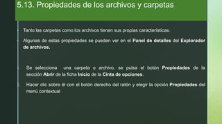 z
5.13. Propiedades de los archivos y carpetas
 Tanto las carpetas como los archivos tienen sus propias características.
 Algunas de estas propiedades se pueden ver en el Panel de detalles del Explorador
de archivos.
1. Se selecciona una carpeta o archivo, se pulsa el botón Propiedades de la
sección Abrir de la ficha Inicio de la Cinta de opciones.
2. Hacer clic sobre él con el botón derecho del ratón y elegir la opción Propiedades del
menú contextual
 
