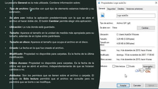 z
La pestaña General es la más utilizada. Contiene información sobre:
 Tipo de archivo: Describe con qué tipo de elemento estamos tratando y su
extensión.
 Se abre con: Indica la aplicación predeterminada con la que se abre el
archivo al hacer doble clic. El botón Cambiar permite elegir otra aplicación.
 Ubicación: La ruta donde está guardado.
 Tamaño: Aparece el tamaño en la unidad de medida más apropiada para su
tamaño, además de en bytes entre paréntesis.
 Tamaño en disco: Aparece el tamaño que ocupa el archivo en el disco.
 Creado: La fecha en la que fue creado el archivo.
 Modificado: Propiedad no disponible para carpetas. Es la fecha de la última
modificación.
 Último Acceso: Propiedad no disponible para carpetas. Es la fecha de la
última vez que se abrió el archivo, independientemente de que se hicieran
cambios o no.
 Atributos: Son los permisos que se tienen sobre el archivo o carpeta. El
atributo de Sólo lectura permitirá que el archivo se consulte pero no
permitirá que se borre o se modifique.
 