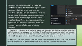 z Desde el ítem del menú, el Explorador de
archivos puede ir directamente a algunas de las
carpetas más importantes para organizar
nuestros archivos. Para ello debemos pulsar en
la flecha que desplegará las carpetas ancladas y
las frecuentes. Sin embargo, esta lista se irá
modificando conforme usemos nuestro sistema
operativo para mostrar nuestras carpetas más
usadas y las que añadamos a la lista de
ancladas.
El Explorador contiene a su izquierda todas las carpetas del sistema en orden jerárquico,
cualquier acceso a una carpeta nos remitirá a él. La diferencia entre acceder desde una carpeta u
otra será simplemente los archivos que visualizaremos en la ventana. Por ejemplo, si accedemos
pulsando Descargas, veremos los archivos que hayamos descargado de Internet.
El Explorador es una ventana que se utiliza constantemente, puesto que todos nuestros
documentos están en él, por lo que es conveniente conocerla y manejarla con soltura.
 