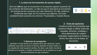 z
1. La barra de herramientas de acceso rápido:
Son los botones que se encuentran en la esquina superior izquierda de
las ventanas del Explorador. La idea es que en esa barra se encuentren
los botones de los comandos que más utilicemos. Por ello, podemos
modificarla para dejar ahí los botones que elijamos. De modo
predeterminado presenta dos botones: Propiedades y Carpeta Nueva.
2. Cinta de opciones
Contiene todos los comandos que
podemos llegar a utilizar sobre las
carpetas, archivos, unidades y
otros elementos de nuestro
ordenador organizados en fichas y,
dentro de cada una de éstas, en
secciones.3. Botones de navegación
permiten ir hacia atrás (a la carpeta de la que venimos), hacia
adelante (que sólo se activa si hemos utilizado el botón atrás) y a
la carpeta de nivel superior (arriba). Es decir, ese botón nos lleva
siempre a la carpeta o unidad contenedora de la carpeta en la que
nos encontremos en ese momento.
 
