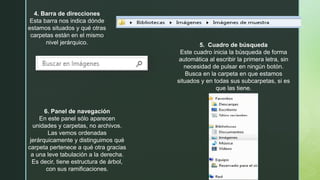 4. Barra de direcciones
Esta barra nos indica dónde
estamos situados y qué otras
carpetas están en el mismo
nivel jerárquico. 5. Cuadro de búsqueda
Este cuadro inicia la búsqueda de forma
automática al escribir la primera letra, sin
necesidad de pulsar en ningún botón.
Busca en la carpeta en que estamos
situados y en todas sus subcarpetas, si es
que las tiene.
6. Panel de navegación
En este panel sólo aparecen
unidades y carpetas, no archivos.
Las vemos ordenadas
jerárquicamente y distinguimos qué
carpeta pertenece a qué otra gracias
a una leve tabulación a la derecha.
Es decir, tiene estructura de árbol,
con sus ramificaciones.
 
