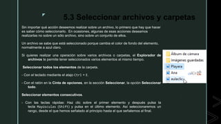 z
5.3 Seleccionar archivos y carpetas
Sin importar qué acción deseemos realizar sobre un archivo, lo primero que hay que hacer
es saber cómo seleccionarlo. En ocasiones, algunas de esas acciones deseamos
realizarlas no sobre un sólo archivo, sino sobre un conjunto de ellos.
Un archivo se sabe que está seleccionado porque cambia el color de fondo del elemento,
normalmente a azul claro.
Si quieres realizar una operación sobre varios archivos o carpetas, el Explorador de
archivos te permite tener seleccionados varios elementos al mismo tiempo.
Seleccionar todos los elementos de la carpeta.
- Con el teclado mediante el atajo Ctrl + E.
- Con el ratón en la Cinta de opciones, en la sección Seleccionar, la opción Seleccionar
todo.
Seleccionar elementos consecutivos.
- Con las teclas rápidas: Haz clic sobre el primer elemento y después pulsa la
tecla Mayúsculas (Shift) y pulsa en el último elemento. Así seleccionaremos un
rango, desde el que hemos señalado al principio hasta el que señalemos al final.
 
