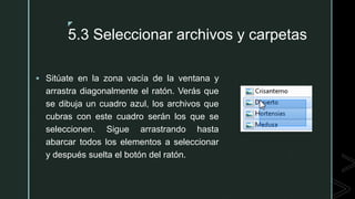 z
5.3 Seleccionar archivos y carpetas
 Sitúate en la zona vacía de la ventana y
arrastra diagonalmente el ratón. Verás que
se dibuja un cuadro azul, los archivos que
cubras con este cuadro serán los que se
seleccionen. Sigue arrastrando hasta
abarcar todos los elementos a seleccionar
y después suelta el botón del ratón.
 