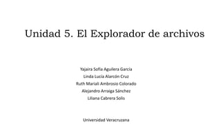 Unidad 5. El Explorador de archivos
Yajaira Sofía Aguilera García
Linda Lucía Alarcón Cruz
Ruth Mariali Ambrosio Colorado
Alejandro Arraiga Sánchez
Liliana Cabrera Solis
Universidad Veracruzana
 