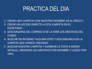 PRACTICA DEL DIA
1. CREAR UNA CARPETA CON NUESTRO NOMBRE EN EL DISCO C:
2. CREAR UN ACCESO DIRECTO A ESTA CARPETA EN EL
ESCRITORIO
3. DESCARGARSE DEL CORREO O DE LA WEB LOS ARCHIVOS DEL
CURSO
4. BUSCAR EN INTERNET ALGUNA FOTO Y DESCARGARLA EN LA
CARPETA QUE HEMOS CREOADO
5. BUSCAR NUESTRA CARPETA Y CAMBIAR LA VISTA A MODO
DETALLE, ORDENAR LOS ARCHIVOS POR NOMBRE Y LUEGO POR
TIPO.

 