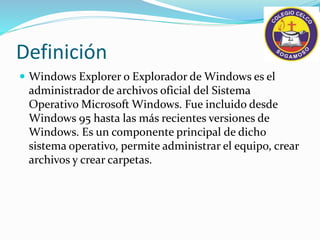 Definición
Windows Explorer o Explorador de Windows es el
administrador de archivos oficial del Sistema
Operativo Microsoft Windows. Fue incluido desde
Windows 95 hasta las más recientes versiones de
Windows. Es un componente principal de dicho
sistema operativo, permite administrar el equipo, crear
archivos y crear carpetas.