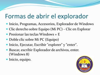 Formas de abrir el explorador
Inicio, Programas, Accesorios, Explorador de Windows
Clic derecho sobre Equipo (Mi PC) - Clic en Explorar
Presionar las teclas Windows + E
Doble clic sobre Mi PC (Equipo)
Inicio, Ejecutar, Escribir "explorer" y "enter".
Buscar, escribir Explorador de archivos, enter.
(Windows 8)
Inicio, equipo.
