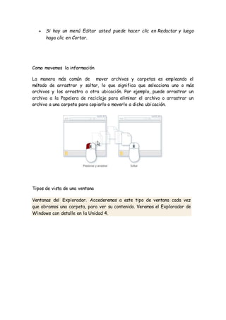  Si hay un menú Editar usted puede hacer clic en Redactar y luego
haga clic en Cortar.
Como movemos la información
La manera más común de mover archivos y carpetas es empleando el
método de arrastrar y soltar, lo que significa que selecciona uno o más
archivos y los arrastra a otra ubicación. Por ejemplo, puede arrastrar un
archivo a la Papelera de reciclaje para eliminar el archivo o arrastrar un
archivo a una carpeta para copiarlo o moverlo a dicha ubicación.
Tipos de vista de una ventana
Ventanas del Explorador. Accederemos a este tipo de ventana cada vez
que abramos una carpeta, para ver su contenido. Veremos el Explorador de
Windows con detalle en la Unidad 4.
 