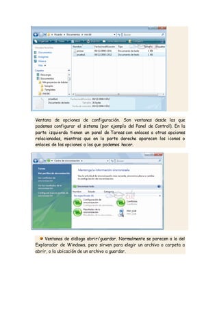 Ventana de opciones de configuración. Son ventanas desde las que
podemos configurar el sistema (por ejemplo del Panel de Control). En la
parte izquierda tienen un panel de Tareas con enlaces a otras opciones
relacionadas, mientras que en la parte derecha aparecen los iconos o
enlaces de las opciones a las que podemos hacer.
Ventanas de diálogo abrir/guardar. Normalmente se parecen a la del
Explorador de Windows, pero sirven para elegir un archivo o carpeta a
abrir, o la ubicación de un archivo a guardar.
 