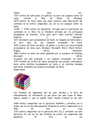 fuente, color, etc.,
.TXT: archivo de texto plano, sin gráficos. Se abre con cualquier editor de
texto, incluido el Bloc de Notas, de Windows.
.NFO: archivo de texto plano que suele incluirse como descripción del
contenido de un archivo compactado .zip. Se ve con cualquier editor de
texto.
.HTML / .HTM: archivo de hipertexto, utilizado para la publicación de
contenidos en la Web. Es un Standard utilizado por los principales
navegadores de Internet. Sirve para abrir estos archivos: Internet
Explorer y Navigator.
.DIC: diccionario para procesadores de texto. Se compone de texto plano y
se abre como tal con cualquier procesador de texto.
.DOC: archivo de texto con estilo. Se genera y se abre con los principales
procesadores de texto para Windows: Microsoft Word, Word Perfect,
Display Write, WordStar.
.WRI: archivo de texto con estilo generado por el accesorio de Windows
Microsoft Write.
Accesible con este programa o con cualquier procesador de texto.
.RTF: Formato de archivo de texto enriquecido que permite intercambiar
texto entre distintos procesadores de texto y en distintos sistemas
operativos. Accesible con cualquier procesador de texto.
Comprimidos
Los formatos de compresión son de gran utilidad a la hora del
almacenamiento de información ya que hacen que esta ocupe el menor
espacio posible y que se puedan reunir muchos ficheros en uno sólo.
.RAR: archivo compactado con la aplicación WinRAR y extraíble con la
misma, uno de los dos más populares formatos de archivo compactado en la
Web (el otro es .zip).
.ZIP: archivo compactado con la aplicación Win Zip y extraíble con esta
aplicación. Es uno de los dos formatos de archivo de compactado más
populares. El otro es .rar
 