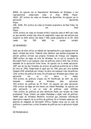 MPEG. Se ejecuta con el Reproductor Multimedia de Windows, o con
reproductores comerciales como el Xing MPEG Player.
.MOV, .QT: archivo de video en formato de Quicktime. Se ejecuta con la
aplicación Quicktime
Player.
.RM, .RAM, .RV: archivo de video en formato propietario de Real Video. Se
ejecuta con Real
Player.
.DiVX: archivo de video en formato DiVX:) conocido como el MP3 del video
ya que permite niveles muy altos de compresión. Logra que una película que
ocuparía un DVD entero (de hasta 7 GB), pueda grabarse en un CD -Rom
común (de 700 MB) sin perder calidad.
DE IMÁGENES
Cada uno de ellos utiliza un método de representación y que algunos ofrecen
mayor calidad que otros. También cabe destacar que muchos programas de
edición gráfica utilizan sus propios formatos de trabajo con imágenes.
.BMP: archivo de mapa de bits de Windows. Se ve con el accesorio de
Microsoft Paint o con cualquier visor de gráficos, como el ACD See. Archivo
dediseño de la aplicación Corel Draw. Se ejecuta con la misma aplicación.
.GIF: uno de los dos formatos de archivo de gráficos preferido en la Web
(el otro es .JPG). Comprimido al igual que los .JPG, pero por otro sistema
llamado LZW, patentado por Unisys. Se abre con cualquier visor de gráficos.
.ICO: archivo de gráfico de ícono. Es utilizado por Windows para lanzar una
aplicación con un clic sobre el mismo.
.PCX: archivo de gráficos creado con PC Paintbrush, de Soft. Se abre
teniendo instalada en Windows ésta aplicación.
.PIC: archivo de gráficos de PC Paint. Se ejecuta con esta aplicación.
.PSD: archivo de mapa de bits hecho con Adobe Photoshop. Se ejecuta con
esta aplicación o con un visor de gráficos, como ACDSee.
.TGA: archivo de gráficos de alta definición hecho con tarjeta de video
profesional Targa. Visible con adobe Photoshop o algún visor de gráficos.
.WMF: sigla de Windows Metafile. Archivos que contienen información
descriptiva respecto de un archivo de gráficos. Es el formato usado por las
galerías de imágenes de Microsoft Office. Pueden verse con un visor de
gráficos o convertirse a otros formatos de gráficos con la aplicación Hijaak
Pro.
DE PROGRAMAS
 
