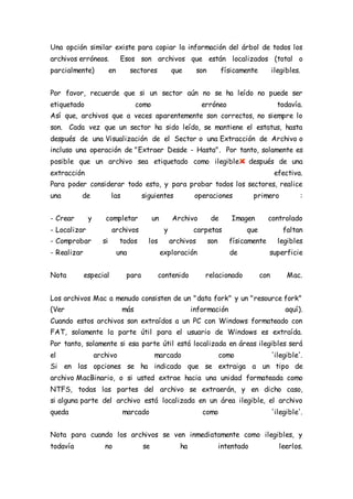 Una opción similar existe para copiar la información del árbol de todos los
archivos erróneos. Esos son archivos que están localizados (total o
parcialmente) en sectores que son físicamente ilegibles.
Por favor, recuerde que si un sector aún no se ha leído no puede ser
etiquetado como erróneo todavía.
Así que, archivos que a veces aparentemente son correctos, no siempre lo
son. Cada vez que un sector ha sido leído, se mantiene el estatus, hasta
después de una Visualización de el Sector o una Extracción de Archivo o
incluso una operación de "Extraer Desde - Hasta". Por tanto, solamente es
posible que un archivo sea etiquetado como ilegible después de una
extracción efectiva.
Para poder considerar todo esto, y para probar todos los sectores, realice
una de las siguientes operaciones primero :
- Crear y completar un Archivo de Imagen controlado
- Localizar archivos y carpetas que faltan
- Comprobar si todos los archivos son físicamente legibles
- Realizar una exploración de superficie
Nota especial para contenido relacionado con Mac.
Los archivos Mac a menudo consisten de un "data fork" y un "resource fork"
(Ver más información aquí).
Cuando estos archivos son extraídos a un PC con Windows formateado con
FAT, solamente la parte útil para el usuario de Windows es extraída.
Por tanto, solamente si esa parte útil está localizada en áreas ilegibles será
el archivo marcado como 'ilegible'.
Si en las opciones se ha indicado que se extraiga a un tipo de
archivo MacBinario, o si usted extrae hacia una unidad formateada como
NTFS, todas las partes del archivo se extraerán, y en dicho caso,
si alguna parte del archivo está localizada en un área ilegible, el archivo
queda marcado como 'ilegible'.
Nota para cuando los archivos se ven inmediatamente como ilegibles, y
todavía no se ha intentado leerlos.
 