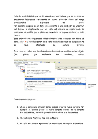 Cabe la posibilidad de que un Sistema de Archivo indique que los archivos se
encuentran localizados físicamente en alguna dirección fuera del rango
direccionable disponible del disco.
Por ejemplo, después de un fallo de corriente o una condición de underrun
del buffer o simplemente por un fallo del sistema de masterizado de
posiciones es posible que la pista sea demasiado corta para contener el dato
listado.
Esos archivos son etiquetados inmediatamente como ilegibles por medio de
este Icono: y se visualizarán en la lista de archivos ilegibles aunque aún no
se haya efectuado su lectura directa.
Para conocer cuáles son las direcciones dentro de un archivo u otro objeto
(p.e. pista) que realmente son erróneas, active.
Como creamos carpetas
1. Ubica y selecciona el lugar donde desees crear la nueva carpeta. Por
ejemplo, si quieres poner la nueva carpeta dentro de la carpeta
Mis documentos, entonces primero debes abrir Mis documentos.
2. Abre el menú Archivo y haz clic en Nuevo.
3. Haz clic en Carpeta. Aparecerá un nuevo icono de carpeta sin nombre.
 