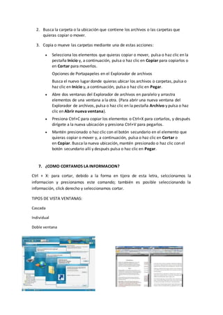 2. Busca la carpeta o la ubicación que contiene los archivos o las carpetas que
quieras copiar o mover.
3. Copia o mueve las carpetas mediante una de estas acciones:
 Selecciona los elementos que quieras copiar o mover, pulsa o haz clic en la
pestaña Inicio y, a continuación, pulsa o haz clic en Copiar para copiarlos o
en Cortar para moverlos.
Opciones de Portapapeles en el Explorador de archivos
Busca el nuevo lugar donde quieras ubicar los archivos o carpetas, pulsa o
haz clic en Inicio y, a continuación, pulsa o haz clic en Pegar.
 Abre dos ventanas del Explorador de archivos en paralelo y arrastra
elementos de una ventana a la otra. (Para abrir una nueva ventana del
Explorador de archivos, pulsa o haz clic en la pestaña Archivo y pulsa o haz
clic en Abrir nueva ventana).
 Presiona Ctrl+C para copiar los elementos o Ctrl+X para cortarlos, y después
dirígete a la nueva ubicación y presiona Ctrl+V para pegarlos.
 Mantén presionado o haz clic con el botón secundario en el elemento que
quieras copiar o mover y, a continuación, pulsa o haz clic en Cortar o
en Copiar. Busca la nueva ubicación, mantén presionado o haz clic con el
botón secundario allí y después pulsa o haz clic en Pegar.
7. ¿COMO CORTAMOS LA INFORMACION?
Ctrl + X: para cortar, debido a la forma en tijera de esta letra, selccionamos la
informacion y presionamos este comando; también es posible seleccionando la
información, click derecho y seleccionamos cortar.
TIPOS DE VISTA VENTANAS:
Cascada
Individual
Doble ventana
 