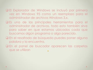 .
 El Explorador de Windows se incluyó por primera
vez en Windows 95 como un reemplazo para el
administrador de archivos Windows 3.x.
 Es una de las principales herramientas para el
administrador de archivos, todo esto también sirve
para saber en que estamos ubicados cada que
buscamos algún programa o algo parecido.
 En el resaltada de búsqueda puedes poner alguna
palabra y la encuentra.
 En el panel de buscador aparecen las carpetas
que se utilizan
 